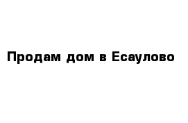 Продам дом в Есаулово